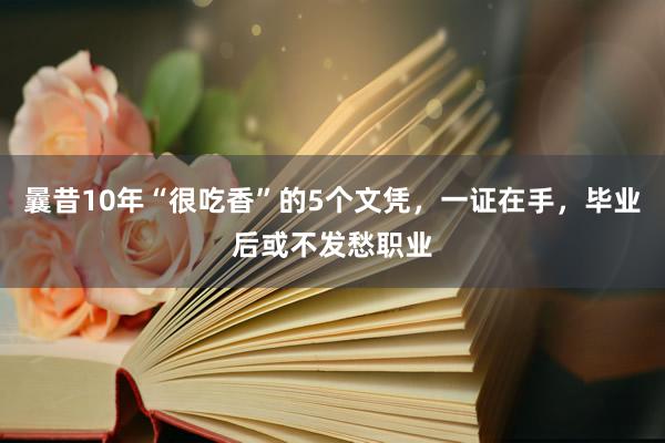 曩昔10年“很吃香”的5个文凭，一证在手，毕业后或不发愁职业