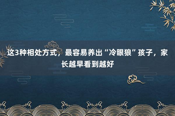 这3种相处方式，最容易养出“冷眼狼”孩子，家长越早看到越好