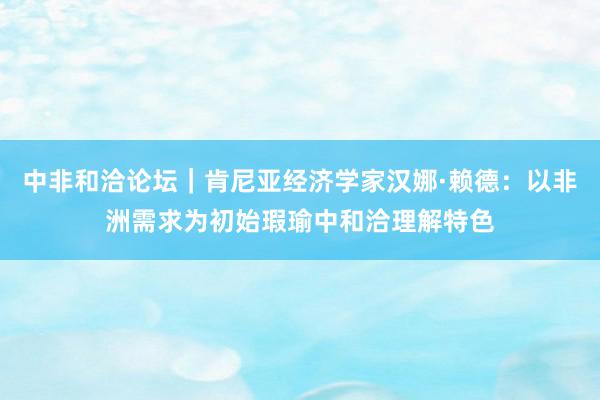 中非和洽论坛｜肯尼亚经济学家汉娜·赖德：以非洲需求为初始瑕瑜中和洽理解特色