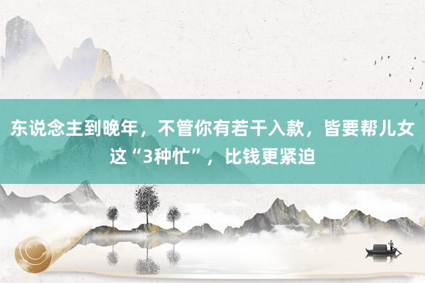 东说念主到晚年，不管你有若干入款，皆要帮儿女这“3种忙”，比钱更紧迫