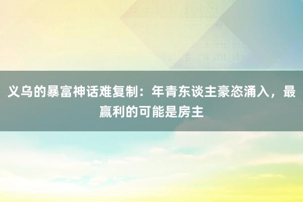 义乌的暴富神话难复制：年青东谈主豪恣涌入，最赢利的可能是房主