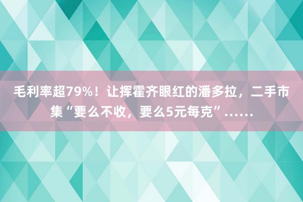 毛利率超79%！让挥霍齐眼红的潘多拉，二手市集“要么不收，要么5元每克”……