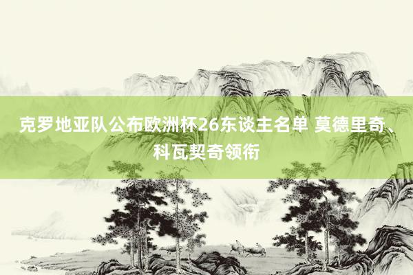 克罗地亚队公布欧洲杯26东谈主名单 莫德里奇、科瓦契奇领衔