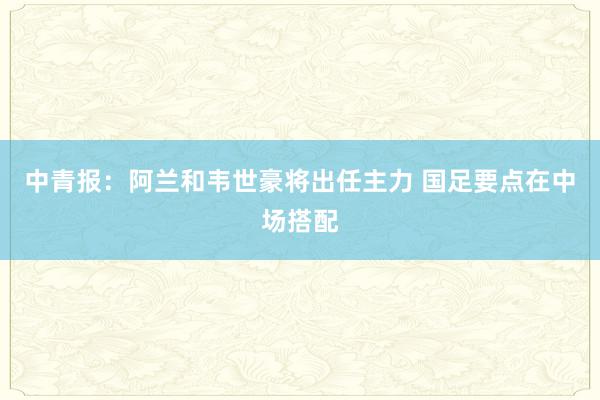 中青报：阿兰和韦世豪将出任主力 国足要点在中场搭配