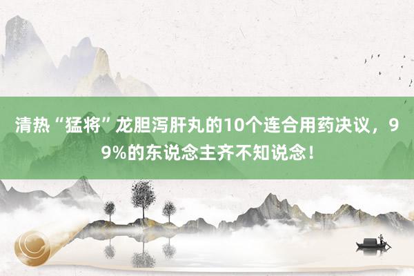 清热“猛将”龙胆泻肝丸的10个连合用药决议，99%的东说念主齐不知说念！