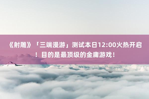 《射雕》「三端漫游」测试本日12:00火热开启！目的是最顶级的金庸游戏！