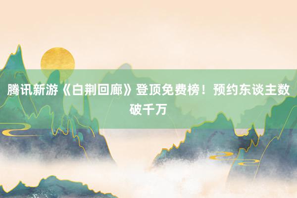 腾讯新游《白荆回廊》登顶免费榜！预约东谈主数破千万