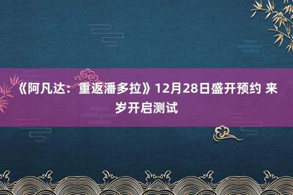 《阿凡达：重返潘多拉》12月28日盛开预约 来岁开启测试