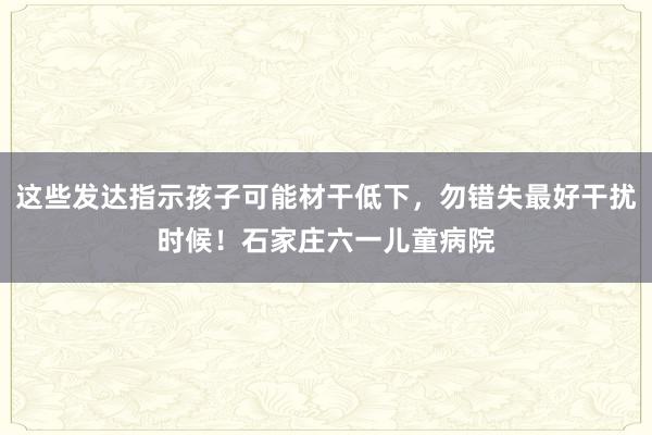 这些发达指示孩子可能材干低下，勿错失最好干扰时候！石家庄六一儿童病院