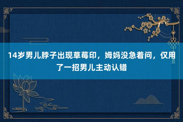 14岁男儿脖子出现草莓印，姆妈没急着问，仅用了一招男儿主动认错