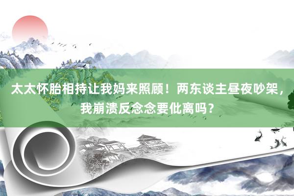 太太怀胎相持让我妈来照顾！两东谈主昼夜吵架，我崩溃反念念要仳离吗？