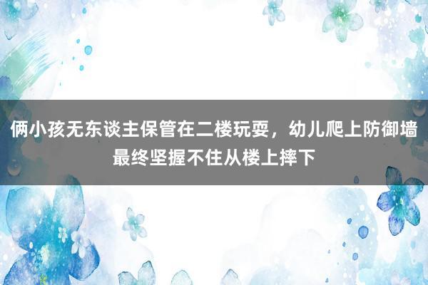 俩小孩无东谈主保管在二楼玩耍，幼儿爬上防御墙最终坚握不住从楼上摔下