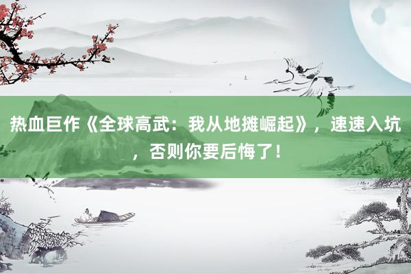 热血巨作《全球高武：我从地摊崛起》，速速入坑，否则你要后悔了！