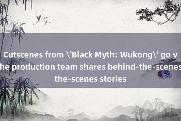 Cutscenes from 'Black Myth: Wukong' go viral as the production team shares behind-the-scenes stories