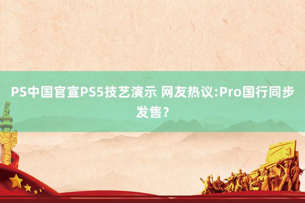 PS中国官宣PS5技艺演示 网友热议:Pro国行同步发售？