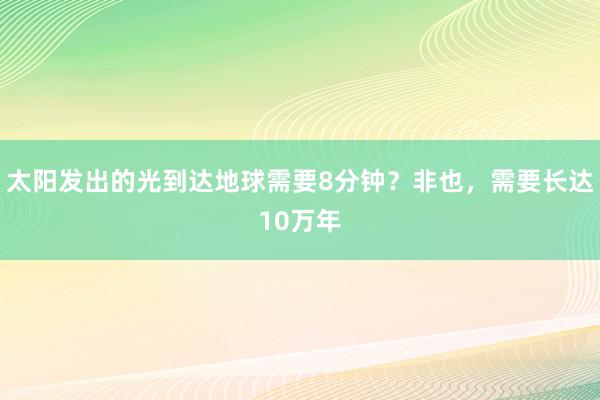 太阳发出的光到达地球需要8分钟？非也，需要长达10万年