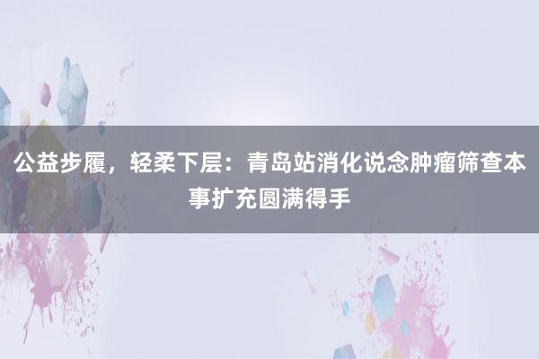 公益步履，轻柔下层：青岛站消化说念肿瘤筛查本事扩充圆满得手