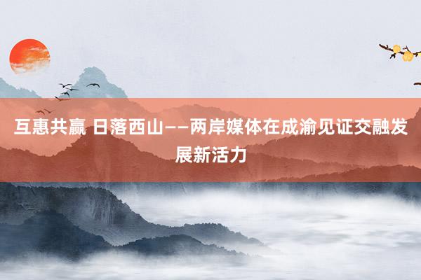 互惠共赢 日落西山——两岸媒体在成渝见证交融发展新活力