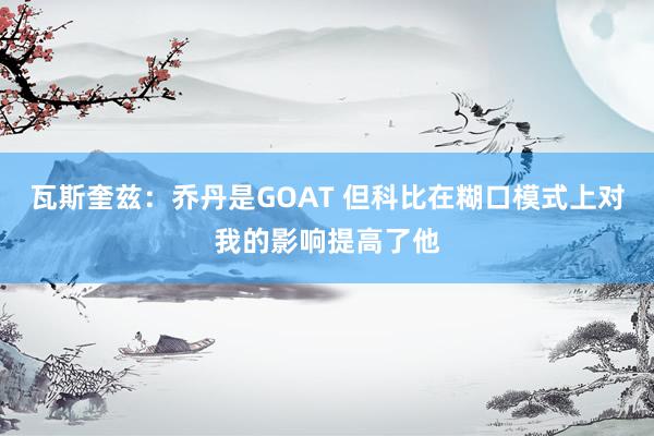 瓦斯奎兹：乔丹是GOAT 但科比在糊口模式上对我的影响提高了他