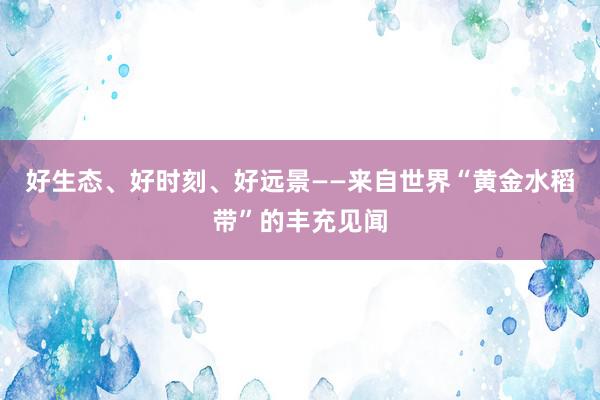 好生态、好时刻、好远景——来自世界“黄金水稻带”的丰充见闻